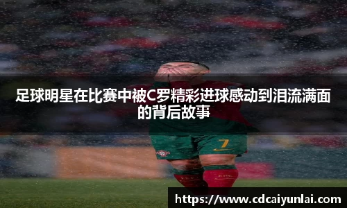 足球明星在比赛中被C罗精彩进球感动到泪流满面的背后故事